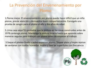 La Prevención del Envenenamiento por
Plomo
1.Piense mejor. El envenenamiento por plomo puede hacer difícil que un niño
piense, preste atención y demuestre buen comportamiento. Consígale una
prueba de sangre para el plomo al año y dos años de edad.
2.¿Una casa vieja? Es probable que la pintura en las casas construidas antes de
1978 contenga plomo. Mantenga la pintura intacta hasta que aprenda sobre
maneras seguras para trabajar con plomo antes de empezar el trabajo.
3.Saque el plomo–Suelo y polvo esparcen plomo. Trapee pisos y limpie repisas
de ventanas con toallas húmedas. Aspire y lave las superficies con frecuencia
 