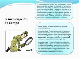 la investigaciónla investigación
de Campode Campo
En este sentido, lo tipos de investigación de campo
serían los siguientes:
Investigación de Campo Exploratoria: se basa en un
tipo de investigación, en la cual el investigador acude
directamente al ámbito en donde se desarrolla o produce
el fenómeno, a fin de hacer una aproximación de tipo
exploratoria, en donde trata de explicar y describir los
elementos o características vistas a simple vista.
Investigación de Campo enfocada a la verificación
de hipótesis: por su parte, en este tipo de investigación,
el estudioso o investigador se enfrenta con el contexto
del objeto de estudio, a fin de establecer las relaciones
que pueden existir entre las diferentes variables, con el
objetivo de encontrar una explicación al
comportamiento del fenómeno que estudia.
Es una investigación aplicada para comprender y resolver
alguna situación, necesidad o problema en un contexto
determinado. El investigador trabaja en el ambiente natural
en que conviven las personas y se apoya en la recolección de
datos y las fuentes consultadas, de las que obtendrán los
datos y representaciones de las organizaciones científicas no
experimentales dirigidas a descubrir relaciones e
interacciones entre variables sociológicas, psicológicas y
educativas en estructuras sociales reales y cotidianas.
 
