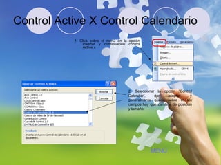 Control Active X Control Calendario 1. Click sobre el menú en la opción insertar y continuación control Active x 2. Seleccionar la opción “Control Calendar”, dar aceptar, y generalmente queda sobre el los campos hay que cambiar de posición y tamaño. MENÚ 