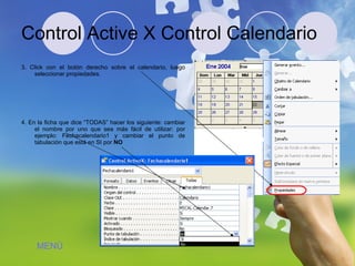 Control Active X Control Calendario 3. Click con el botón derecho sobre el calendario, luego seleccionar propiedades. 4. En la ficha que dice “TODAS” hacer los siguiente: cambiar el nombre por uno que sea más fácil de utilizar: por ejemplo: Fechacalendario1 y cambiar el punto de tabulación que está en SI por  NO MENÚ 