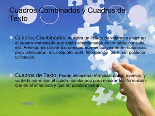 Cuadros Combinados y Cuadros de Texto Cuadros Combinados:  muestra un listado de valores a elegir en el cuadro combinado que están almacenadas en un tabla, consulta, etc. Además de utilizar los campos que se convierten en columnas para almacenar en conjunto esta información para su posterior utilización. Cuadros de Texto:  Puede almacenar fórmulas, datos, eventos, y va de la mano con el cuadro combinado para mostrar la información que en el almacena y que no puede mostrar. MENÚ 