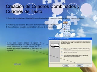 Creación de Cuadros Combinados y Cuadros de Texto 1. Dentro del formulario en vista diseño borrar la etiqueta del cuadro donde se va alojar el cuadro combinado. 2. Verificar que el asistente del cuadro de herramientas este activado 3. Hacer clic sobre el cuadro combinado en el menú de herramientas. 4. En este cuadro colocar la opción de búsqueda manual en una tabla o consulta para poder seleccionar el campo donde se va a guardar el cuadro combinado y dar click en siguiente MENÚ 