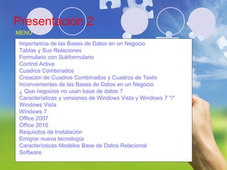 Presentación 2 Juan Pablo Coronado Mata IDE0320608 MENU Importancia de las Bases de Datos en un Negocio Tablas y Sus Relaciones Formulario con Subformulario Control Active  Cuadros Combinados  Creación de Cuadros Combinados y Cuadros de Texto Inconvenientes de las Bases de Datos en un Negocio ¿ Que negocios no usan base de datos ? Características y versiones de Windows Vista y Windows 7 "/" Windows Vista Windows 7 Office 2007 Office 2010 Requisitos de Instalación Emigrar nueva tecnología Características Modelos Base de Datos Relacional Software 