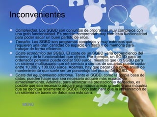 Inconvenientes Complejidad.  Los SGBD son conjuntos de programas muy complejos con una gran funcionalidad. Es preciso comprender muy bien esta funcionalidad para poder sacar un buen partido de ellos.  Tamaño.  Los SGBD son programas complejos y muy extensos que requieren una gran cantidad de espacio en disco y de memoria para trabajar de forma eficiente.  Coste económico del SGBD.  El coste de un SGBD varía dependiendo del entorno y de la funcionalidad que ofrece. Por ejemplo, un SGBD para un ordenador personal puede costar 500 euros, mientras que un SGBD para un sistema multiusuario que dé servicio a cientos de usuarios puede costar entre 10.000 y 100.000 euros. Además, hay que pagar una cuota anual de mantenimiento que suele ser un porcentaje del precio del SGBD.  Coste del equipamiento adicional.  Tanto el SGBD, como la propia base de datos, pueden hacer que sea necesario adquirir más espacio de almacenamiento. Además, para alcanzar las prestaciones deseadas, es posible que sea necesario adquirir una máquina más grande o una máquina que se dedique solamente al SGBD. Todo esto hará que la implantación de un sistema de bases de datos sea más cara.  MENÚ 