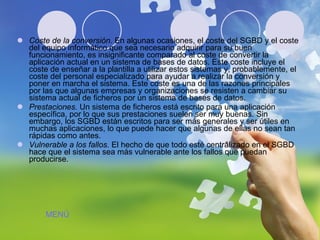 Coste de la conversión.  En algunas ocasiones, el coste del SGBD y el coste del equipo informático que sea necesario adquirir para su buen funcionamiento, es insignificante comparado al coste de convertir la aplicación actual en un sistema de bases de datos. Este coste incluye el coste de enseñar a la plantilla a utilizar estos sistemas y, probablemente, el coste del personal especializado para ayudar a realizar la conversión y poner en marcha el sistema. Este coste es una de las razones principales por las que algunas empresas y organizaciones se resisten a cambiar su sistema actual de ficheros por un sistema de bases de datos.  Prestaciones.  Un sistema de ficheros está escrito para una aplicación específica, por lo que sus prestaciones suelen ser muy buenas. Sin embargo, los SGBD están escritos para ser más generales y ser útiles en muchas aplicaciones, lo que puede hacer que algunas de ellas no sean tan rápidas como antes.  Vulnerable a los fallos.  El hecho de que todo esté centralizado en el SGBD hace que el sistema sea más vulnerable ante los fallos que puedan producirse.  MENÚ 