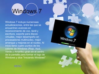 Windows 7 Windows 7 incluye numerosas actualizaciones, entre las que se encuentran avances en reconocimiento de voz, táctil y escritura, soporte para discos virtuales, mejor desempeño en procesadores multinúcleo, mejor arranque y mejoras en el núcleo. Al inicio tiene cuatro puntos de los colores de Windows (Rojo, Azul, Verde y Amarillo) giran en el centro de la pantalla para formar el logo de Windows y dice "Iniciando Windows"  MENÚ 
