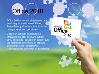 Office 2010 Office 2010 marcará el debut de una versión gratuita de Word, Excel, PowerPoint y OneNote, funcional en navegadores web populares. Según un artículo publicado en InfoWorld en abril de 2006, Office 2010 será más "basado en papel" que las versiones anteriores. el artículo cita Simon Witts, corporativo Vicepresidenta de Microsoft Enterprise  MENÚ 