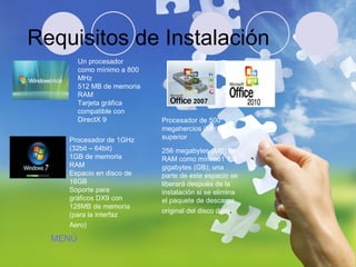 Requisitos de Instalación Un procesador como mínimo a 800 MHz  512 MB de memoria RAM  Tarjeta gráfica compatible con DirectX 9  Procesador de 1GHz (32bit – 64bit)  1GB de memoria RAM  Espacio en disco de 16GB  Soporte para gráficos DX9 con 128MB de memoria (para la interfaz Aero)   Procesador de 500 megahercios (MHz) o superior  256 megabytes (MB) de RAM como mínimo1 1,5 gigabytes (GB); una parte de este espacio se liberará después de la instalación si se elimina el paquete de descarga original del disco duro .  MENÚ 