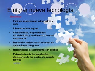 Emigrar nueva tecnología Beneficios Fácil de implementar, administrar y usar Infraestructura segura Confiabilidad, disponibilidad, escalabilidad y rendimiento de nivel empresarial Desarrollo rápido con el servidor de aplicaciones integrado   Herramientas de administración sólidas   Potenciación de los empleados disminuyendo los costes de soporte técnico   MENÚ 