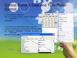 Control Active X Date and Time Picker Control. 5. Ahora hacer los siguiente:  Clic con el botón derecho sobre el calendario, luego seleccione propiedades 6. En la ficha que dice TODAS haga lo siguiente: Cambie el nombre por uno que sea más fácil de utilizar  por ejemplo: Calendario 1Cambie el punto de tabulación  que esta en SI por  NO. MENÚ 
