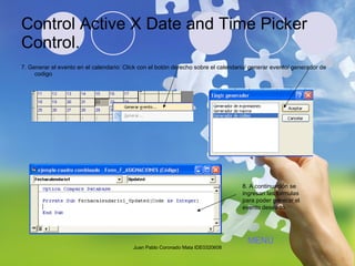 Control Active X Date and Time Picker Control. 7. Generar el evento en el calendario: Click con el botón derecho sobre el calendario/ generar evento/ generador de codigo 8. A continuación se ingresan las formulas para poder generar el evento deseado. Juan Pablo Coronado Mata IDE0320608 MENÚ 