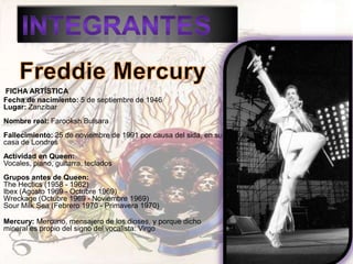 FICHA ARTÍSTICA
Fecha de nacimiento: 5 de septiembre de 1946
Lugar: Zanzibar
Nombre real: Farooksh Bulsara
Fallecimiento: 25 de noviembre de 1991 por causa del sida, en su
casa de Londres
Actividad en Queen:
Vocales, piano, guitarra, teclados
Grupos antes de Queen:
The Hectics (1958 - 1962)
Ibex (Agosto 1969 - Octubre 1969)
Wreckage (Octubre 1969 - Noviembre 1969)
Sour Milk Sea (Febrero 1970 - Primavera 1970)

Mercury: Mercurio, mensajero de los dioses, y porque dicho
mineral es propio del signo del vocalista: Virgo
 