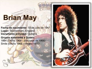 Fecha de nacimiento: 19 de Julio de 1947
Lugar: Twickenham, England
Insrumento principal: Guitarra
Grupos anteriores a Queen:
1984 (Otoño 1964 - principios de 1968)
Smile (Otoño 1968 - Verano 1970)
 