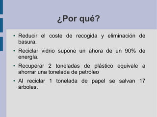 ¿Por qué?
● Reducir el coste de recogida y eliminación de
basura.
● Reciclar vidrio supone un ahora de un 90% de
energía.
● Recuperar 2 toneladas de plástico equivale a
ahorrar una tonelada de petróleo
● Al reciclar 1 tonelada de papel se salvan 17
árboles.