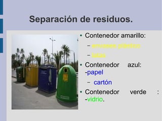 Separación de residuos.
● Contenedor amarillo:
– envases plástico
– latas
● Contenedor azul:
-papel
– cartón
● Contenedor verde :
-vidrio.