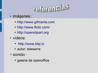 .
● imágenes :
➔ http://www.gifmania.com
➔ http://www.flickr.com/
➔ http://openclipart.org
● vídeos:
➔ http://www.blip.tv
➔ autor: teleserra
➔ sonido:
➔ galeria de openoffice