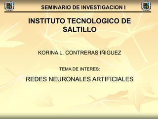 SEMINARIO DE INVESTIGACION I
INSTITUTO TECNOLOGICO DE
SALTILLO
KORINA L. CONTRERAS IÑIGUEZ
TEMA DE INTERES:
REDES NEURONALES ARTIFICIALES
 