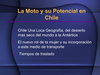 La Moto y su Potencial en
            Chile

 Chile Una Loca Geografía, del desierto
  mas seco del mundo a la Antártica
 El nuevo rol de la mujer y su incorporación
  a este medio de transporte
 Tiempos de traslado
 