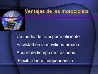 Ventajas de las motocicleta




 Un medio de transporte eficiente
 Facilidad en la movilidad urbana
 Ahorro de tiempo de traslados
 Flexibilidad e independencia
 