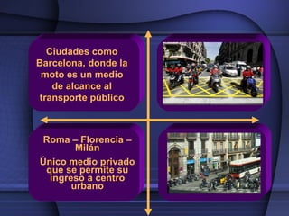 Ciudades como
Barcelona, donde la
 moto es un medio
   de alcance al
transporte público



Roma – Florencia –
        Milán
Único medio privado
 que se permite su
  ingreso a centro
       urbano
 