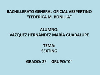 BACHILLERATO GENERAL OFICIAL VESPERTINO
“FEDERICA M. BONILLA”
ALUMNO:
VÀZQUEZ HERNÀNDEZ MARÌA GUADALUPE
TEMA:
SEXTING
GRADO: 2º GRUPO:”C”
 