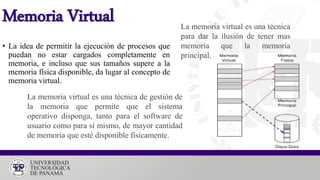 • La idea de permitir la ejecución de procesos que
puedan no estar cargados completamente en
memoria, e incluso que sus tamaños supere a la
memoria física disponible, da lugar al concepto de
memoria virtual.
Memoria Virtual
La memoria virtual es una técnica de gestión de
la memoria que permite que el sistema
operativo disponga, tanto para el software de
usuario como para sí mismo, de mayor cantidad
de memoria que esté disponible físicamente.
La memoria virtual es una técnica
para dar la ilusión de tener mas
memoria que la memoria
principal.
 