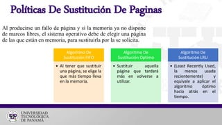 Políticas De Sustitución De Paginas
Al producirse un fallo de página y si la memoria ya no dispone
de marcos libres, el sistema operativo debe de elegir una página
de las que están en memoria, para sustituirla por la se solicita.
Algoritmo De
Sustitución FIFO
• Al tener que sustituir
una página, se elige la
que más tiempo lleva
en la memoria.
Algoritmo De
Sustitución Optimo
• Sustituir aquella
página que tardará
más en volverse a
utilizar.
Algoritmo De
Sustitución LRU
• (Least Recently Used,
la menos usada
recientemente) y
equivale a aplicar el
algoritmo óptimo
hacia atrás en el
tiempo.
 