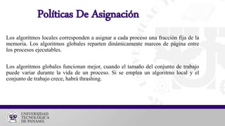 Los algoritmos locales corresponden a asignar a cada proceso una fracción fija de la
memoria. Los algoritmos globales reparten dinámicamente marcos de página entre
los procesos ejecutables.
Los algoritmos globales funcionan mejor, cuando el tamaño del conjunto de trabajo
puede variar durante la vida de un proceso. Si se emplea un algoritmo local y el
conjunto de trabajo crece, habrá thrashing.
Políticas De Asignación
 