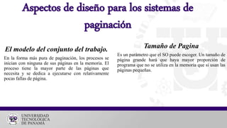 El modelo del conjunto del trabajo.
En la forma más pura de paginación, los procesos se
inician con ninguna de sus páginas en la memoria. El
proceso tiene la mayor parte de las páginas que
necesita y se dedica a ejecutarse con relativamente
pocas fallas de página.
Aspectos de diseño para los sistemas de
paginación
Tamaño de Pagina
Es un parámetro que el SO puede escoger. Un tamaño de
página grande hará que haya mayor proporción de
programa que no se utiliza en la memoria que si usan las
páginas pequeñas.
 
