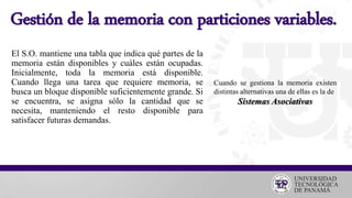 Gestión de la memoria con particiones variables.
El S.O. mantiene una tabla que indica qué partes de la
memoria están disponibles y cuáles están ocupadas.
Inicialmente, toda la memoria está disponible.
Cuando llega una tarea que requiere memoria, se
busca un bloque disponible suficientemente grande. Si
se encuentra, se asigna sólo la cantidad que se
necesita, manteniendo el resto disponible para
satisfacer futuras demandas.
Cuando se gestiona la memoria existen
distintas alternativas una de ellas es la de
Sistemas Asociativas
 