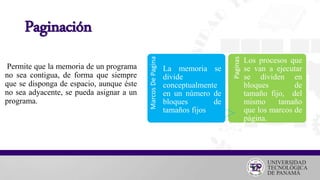 Paginación
Permite que la memoria de un programa
no sea contigua, de forma que siempre
que se disponga de espacio, aunque éste
no sea adyacente, se pueda asignar a un
programa.
MarcosDePagina
La memoria se
divide
conceptualmente
en un número de
bloques de
tamaños fijos
Paginas
Los procesos que
se van a ejecutar
se dividen en
bloques de
tamaño fijo, del
mismo tamaño
que los marcos de
página.
 