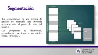 Segmentación
La segmentación es una técnica de
gestión de memoria que pretende
acercarse más al punto de vista del
usuario.
Los programas se desarrollan,
generalmente, en torno a un núcleo
central (principal)..
 