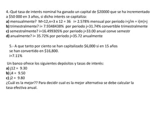 4.-Qué tasa de interés nominal ha ganado un capital de $20000 que se ha incrementado
a $50 000 en 3 años, si dicho interés se capitaliza:
a) mensualmente? M=12,n=3 x 12 = 36 i= 2.578% mensual por periodo i=j/m = i(m)=j
b) trimestralmente? i= 7.9348438% por periodo j=31.74% convertible trimestralmente
c) semestralmente? i=16.499305% por periodo j=33.00 anual conve semestr
d) anualmente? i= 35.72% por periodo j=35.72 anualmente

  5.- A que tanto por ciento se han capitalizado $6,000 si en 15 años
  se han convertido en $16,800.
  i=7.11%
 Un banco ofrece los siguientes depósitos y tasas de interés:
a) j12 = 9.30
b) j4 = 9.50
c) j2 = 9.80
¿Cuál es la mejor?? Para decidir cual es la mejor alternativa se debe calcular la
tasa efectiva anual.
 
