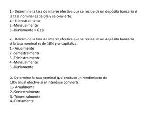1.- Determine la tasa de interés efectiva que se recibe de un depósito bancario si
la tasa nominal es de 6% y se convierte:
1.- Trimestralmente
2.-Mensualmente
3.-Diariamente = 6.18

2.- Determine la tasa de interés efectiva que se recibe de un depósito bancario
si la tasa nominal es de 18% y se capitaliza:
1.- Anualmente
2.-Semestralmente
3.-Trimestralmente
4.-Mensualmente
5.-Diariamente

3.-Determine la tasa nominal que produce un rendimiento de
10% anual efectivo si el interés se convierte:
1.- Anualmente
2.-Semestralmente
3.-Trimestralmente
4.-Diariamente
 