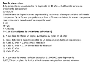 Tasa de interes clase
1.-La población de una ciudad se ha duplicado en 10 años. ¿Cuál ha sido su tasa de
crecimiento poblacional?
SOLUCION
El crecimiento de la población es exponencial y se asemeja al comportamiento del interés
compuesto. De tal forma, que podemos utilizar la fórmula de la tasa de interés compuesto
para encontrar la tasa de crecimiento poblacional:
C=C
M = 2C
n = 10 años
ii = 7.18 % anual (tasa de crecimiento poblacional)
2.- A que tasa de interes un capital quintuplica su valor en 12 años
3.- ¿Cuál debe ser la tasa de natalidad de un país para que duplique su población:
a) Cada 30 años = 2.34% annual natalidad
b) Cada 40 años = 1.75% annual tasa de natalidad
c) Cada 50 años
d) Cada 60 años

3.- A que tasa de interes se deben depositar $1,500,000 para disponer de
5,000,000 en un plazo de 5 años si los intereses se capitalizan semestralmente.
 