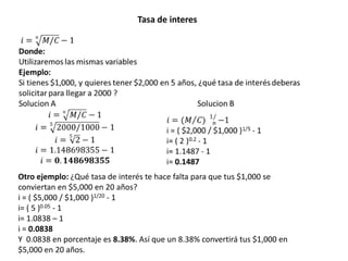 Tasa de interes




Otro ejemplo: ¿Qué tasa de interés te hace falta para que tus $1,000 se
conviertan en $5,000 en 20 años?
i = ( $5,000 / $1,000 )1/20 - 1
i= ( 5 )0.05 - 1
i= 1.0838 – 1
i = 0.0838
Y 0.0838 en porcentaje es 8.38%. Así que un 8.38% convertirá tus $1,000 en
$5,000 en 20 años.
 