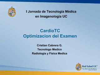 CardioTC
Optimizacion del Examen
Cristian Cabrera G.
Tecnologo Medico
Radiologia y Fisica Medica
I Jornada de Tecnología Médica
en Imagenología UC
 