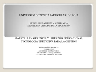 UNIVERSIDAD TÉCNICA PARTICULAR  DE LOJA MODALIDAD ABIERTA Y A DISTANCIA ESCUELA EN CIENCIAS DE LA EDUCACIÓN MAESTRIA EN GERENCIA Y LIDERZGO EDUCACIONAL TECNOLOGÍA EDUCATIVA PARA LA GESTIÓN EVALUACIÓN A DISTANCIA PRIMER CICLO NOVIEMBRE 2010-MAYO 2011 LIC. ARTURO S.  ENRÍQUEZ ORTIZ DOCENTE: MSc. FRANKLIN MIRANDA  