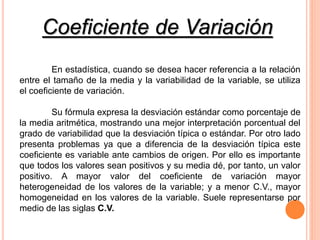 En estadística, cuando se desea hacer referencia a la relación
entre el tamaño de la media y la variabilidad de la variable, se utiliza
el coeficiente de variación.
Su fórmula expresa la desviación estándar como porcentaje de
la media aritmética, mostrando una mejor interpretación porcentual del
grado de variabilidad que la desviación típica o estándar. Por otro lado
presenta problemas ya que a diferencia de la desviación típica este
coeficiente es variable ante cambios de origen. Por ello es importante
que todos los valores sean positivos y su media dé, por tanto, un valor
positivo. A mayor valor del coeficiente de variación mayor
heterogeneidad de los valores de la variable; y a menor C.V., mayor
homogeneidad en los valores de la variable. Suele representarse por
medio de las siglas C.V.
Coeficiente de Variación
 