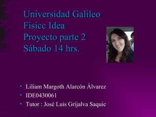 Universidad Galileo Fisicc Idea Proyecto parte 2 Sábado 14 hrs. Liliam Margoth Alarcón Álvarez IDE0430061 Tutor : José Luis Grijalva Saquic 