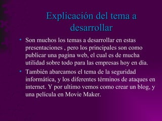 Explicación del tema a desarrollar Son muchos los temas a desarrollar en estas presentaciones , pero los principales son como publicar una pagina web, el cual es de mucha utilidad sobre todo para las empresas hoy en día. También abarcamos el tema de la seguridad informática, y los diferentes términos de ataques en internet. Y por ultimo vemos como crear un blog, y una película en Movie Maker. 