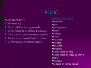 Menú PRESENTACION 1 Web hosting Como publicar una pagina web Como presentar un archivo Flash en power point Como insertar un video en power point Insertar un grafico de Excel en power point Combinación de Correspondencia PRESENTACION 2 Domotica Spim Ramsofware Spam Pishing Scam Malware Sniffing Spyware Spoofing Como crear un blog Como crear un video en movie maker Skydrive Película en movie maker 