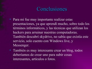 Conclusiones Para mi fue muy importante realizar estas presentaciones, ya que aprendí mucho, sobre todo los términos informáticos, y las técnicas que utilizan los hackers para arruinar nuestras computadoras.  También descubrí skydrive, no sabía que existía este servicio, solo cuento con Windows live, y Messenger.  También es muy interesante crear un blog, todos deberíamos de crear uno para subir cosas interesantes, artículos o fotos. 