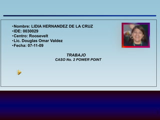 •Nombre: LIDIA HERNANDEZ DE LA CRUZ
•IDE: 0030029
•Centro: Roosevelt
•Lic. Douglas Omar Valdez
•Fecha: 07-11-09

                       TRABAJO
                  CASO No. 2 POWER POINT




                                           1
 