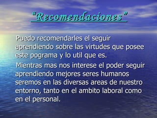 “ Recomendaciones” Puedo recomendarles el seguir aprendiendo sobre las virtudes que posee este pograma y lo util que es. Mientras mas nos interese el poder seguir aprendiendo mejores seres humanos seremos en las diversas areas de nuestro entorno, tanto en el ambito laboral como en el personal. 
