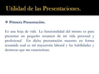 Utilidad de las Presentaciones.  Primera Presentación. Es una hoja de vida  La funcionalidad del mismo es para presentar un pequeño resumen de mi vida personal y profesional  En dicha presentación muestro en forma resumida cual es mi trayectoria laboral y las habilidades y destrezas que me caracterizan. 