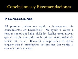 Conclusiones y Recomendaciones CONCLUSIONES  El presente trabajo me ayudo a incrementar mis conocimientos en PowerPoint.  Me ayudo a volver a repasar puntos que había olvidado.  Realice tareas nuevas que no había aprendido en la primera oportunidad de recibir este curso.  Reconocí la importancia de dicho paquete para la presentación de informes con calidad y con una forma atractiva