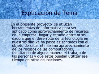 Explicación de Tema En el presente proyecto  se utilizan  herramientas de informatica para ser aplicado como aprovechamiento de recursos en la empresa, hogar y estudio entre otros dado a que el deserrollo de la tecnologia en nuestros dias va ha pasos agigantados con el objeto de sacar el maximo aprovechamiento de los recusos de las computadoras, facilitando de alguna manera el trabajo de las personas y que estos puedan utilizar ese tiempo en otras ocupaciones.  