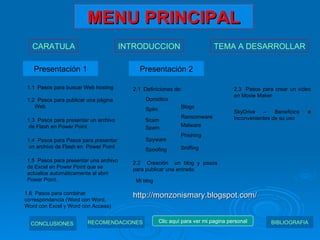 MENU PRINCIPAL Presentación 1 Presentación 2 1.1  Pasos para buscar Web hosting 1.2  Pasos para publicar una página  Web 1.3  Pasos para presentar un archivo  de Flash en Power Point 1.4  Pasos para Pasos para presentar  un archivo de Flash en  Power Point 1.5  Pasos para presentar una archivo de Excel en Power Point que se actualice automáticamente al abrir Power Point. 1.6  Pasos para combinar correspondencia (Word con Word, Word con Excel y Word con Access) 2.1  Definiciones de: Domótica Blogs Spim Ransomware Spam Phishing Scam Malware Spyware Sniffing Spoofing 2.2  Creación  un blog y pasos para publicar una entrada Mi blog 2.3  Pasos para crear un video en Movie Maker SkyDrive – Beneficios e Inconvenientes de su uso CARATULA INTRODUCCION TEMA A DESARROLLAR CONCLUSIONES   RECOMENDACIONES   BIBLIOGRAFIA Clic aquí para ver mi pagina personal http://monzonismary.blogspot.com/ 