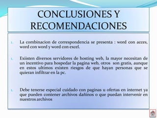 CONCLUSIONES Y
          RECOMENDACIONES
1.   La combinacion de correspondencia se presenta : word con acces,
     word con word y word con excel.

1.   Exiisten diversos servidores de hosting web, la mayor necesitan de
     un incentivo para hospedar la pagina web, otros son gratis, aunque
     en estos ultimos existen riesgos de que hayan personas que se
     quieran infiltrar en la pc.


1.   Debe tenerse especial cuidado con paginas u ofertas en internet ya
     que pueden contener archivos dañinos o que puedan intervenir en
     nuestros archivos
 